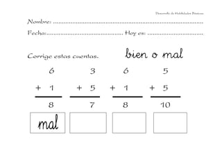 Desarrollo de Habilidades Básicas.

Nombre: ......................................................................................
Fecha:............................................ Hoy es: ................................


Corrige estas cuentas.                              bien o mal
           6                     3                 6                     5
    + 1                   + 5              + 1                   + 5
           8                     7                 8                  10
 