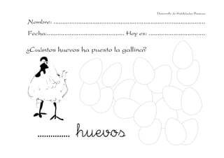 Desarrollo de Habilidades Básicas.

Nombre: ......................................................................................
Fecha:............................................ Hoy es: ................................

¿Cuántos huevos ha puesto la gallina?




     ............... huevos
 