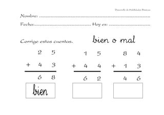 Desarrollo de Habilidades Básicas.

Nombre: ......................................................................................
Fecha:............................................ Hoy es: ................................


Corrige estas cuentas.                              bien o mal
            2         5                      1         5                   8            4
    +       4         3              +       4         4         +          1            3
            6         8                      6         2                   4            6
 