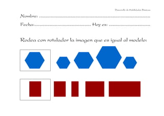 Desarrollo de Habilidades Básicas.

Nombre: ......................................................................................
Fecha:............................................ Hoy es: ................................


Rodea con rotulador la imagen que es igual al modelo:
 