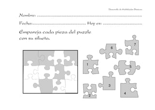 Desarrollo de Habilidades Básicas.

Nombre: ......................................................................................
Fecha:............................................ Hoy es: ................................
Empareja cada pieza del puzzle
con su silueta.
                                                                                             7
                                                                        6



                                                   1
                                                                                         5




                                                                    3

                                                                                   4
                                                       2
 