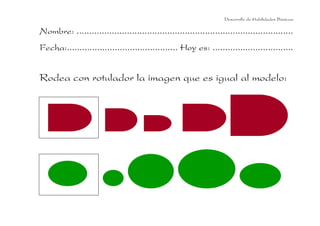 Desarrollo de Habilidades Básicas.

Nombre: ......................................................................................
Fecha:............................................ Hoy es: ................................


Rodea con rotulador la imagen que es igual al modelo:
 