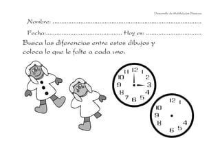 Desarrollo de Habilidades Básicas.

 Nombre: ......................................................................................
 Fecha:............................................ Hoy es: ................................
Busca las diferencias entre estos dibujos y
coloca lo que le falte a cada uno.
 