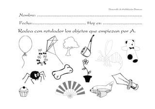 Desarrollo de Habilidades Básicas.

Nombre: ......................................................................................
Fecha:............................................ Hoy es: ................................
Rodea con rotulador los objetos que empiezan por A.
 