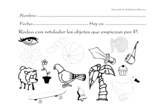 Desarrollo de Habilidades Básicas.

Nombre: ......................................................................................
Fecha:............................................ Hoy es: ................................
Rodea con rotulador los objetos que empiezan por P.
 