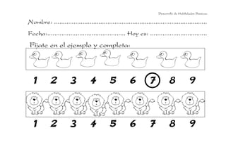 Desarrollo de Habilidades Básicas.

Nombre: ......................................................................................
Fecha:............................................ Hoy es: ................................
Fíjate en el ejemplo y completa:



  1        2          3         4         5          6         7           8             9




  1        2          3         4         5          6         7           8             9
 