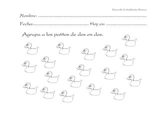 Desarrollo de Habilidades Básicas.

Nombre: ......................................................................................
Fecha:............................................ Hoy es: ................................

 Agrupa a los patitos de dos en dos.
 