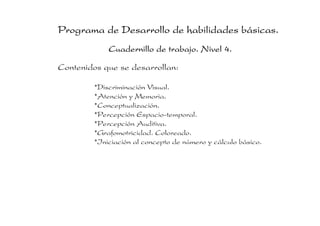 Programa de Desarrollo de habilidades básicas.
             Cuadernillo de trabajo. Nivel 4.
Contenidos que se desarrollan:

         *Discriminación Visual.
         *Atención y Memoria.
         *Conceptualización.
         *Percepción Espacio-temporal.
         *Percepción Auditiva.
         *Grafomotricidad. Coloreado.
         *Iniciación al concepto de número y cálculo básico.
 