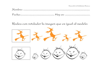 Desarrollo de Habilidades Básicas.

Nombre: ......................................................................................
Fecha:............................................ Hoy es: ................................


Rodea con rotulador la imagen que es igual al modelo:
 