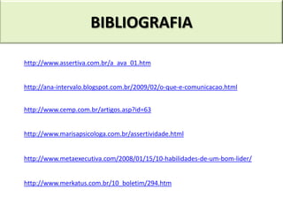 BIBLIOGRAFIA

http://www.assertiva.com.br/a_ava_01.htm


http://ana-intervalo.blogspot.com.br/2009/02/o-que-e-comunicacao.html


http://www.cemp.com.br/artigos.asp?id=63


http://www.marisapsicologa.com.br/assertividade.html


http://www.metaexecutiva.com/2008/01/15/10-habilidades-de-um-bom-lider/


http://www.merkatus.com.br/10_boletim/294.htm
 