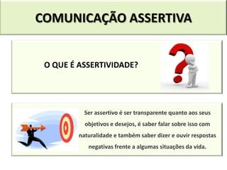 COMUNICAÇÃO ASSERTIVA


 O QUE É ASSERTIVIDADE?




           Ser assertivo é ser transparente quanto aos seus
           objetivos e desejos, é saber falar sobre isso com
         naturalidade e também saber dizer e ouvir respostas
            negativas frente a algumas situações da vida.
 