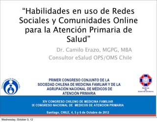 “Habilidades en uso de Redes
             Sociales y Comunidades Online
               para la Atención Primaria de
                          Salud”
                             Dr. Camilo Erazo, MGPG, MBA
                           Consultor eSalud OPS/OMS Chile




Wednesday, October 3, 12
 