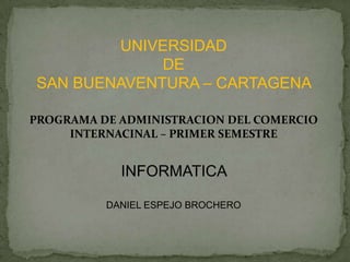 UNIVERSIDAD
             DE
SAN BUENAVENTURA – CARTAGENA

PROGRAMA DE ADMINISTRACION DEL COMERCIO
     INTERNACINAL – PRIMER SEMESTRE


            INFORMATICA

          DANIEL ESPEJO BROCHERO
 