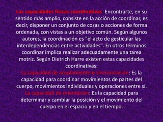 Las capacidades físicas coordinativas: Encontrarte, en su
sentido más amplio, consiste en la acción de coordinar, es
decir, disponer un conjunto de cosas o acciones de forma
ordenada, con vistas a un objetivo común. Según algunos
    autores, la coordinación es "el acto de gesticular las
 interdependencias entre actividades". En otros términos
   coordinar implica realizar adecuadamente una tarea
  motriz. Según Dietrich Harre existen estas capacidades
                       coordinativas:
   La capacidad de acoplamiento o sincronización: Es la
   capacidad para coordinar movimientos de partes del
cuerpo, movimientos individuales y operaciones entre sí.
     La capacidad de orientación: Es la capacidad para
   determinar y cambiar la posición y el movimiento del
           cuerpo en el espacio y en el tiempo.
 