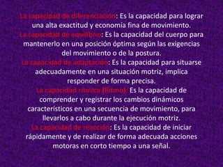 La capacidad de diferenciación: Es la capacidad para lograr
     una alta exactitud y economía fina de movimiento.
La capacidad de equilibrio: Es la capacidad del cuerpo para
  mantenerlo en una posición óptima según las exigencias
               del movimiento o de la postura.
 La capacidad de adaptación: Es la capacidad para situarse
      adecuadamente en una situación motriz, implica
                 responder de forma precisa.
      La capacidad rítmica (Ritmo): Es la capacidad de
       comprender y registrar los cambios dinámicos
   característicos en una secuencia de movimiento, para
        llevarlos a cabo durante la ejecución motriz.
    La capacidad de reacción: Es la capacidad de iniciar
  rápidamente y de realizar de forma adecuada acciones
            motoras en corto tiempo a una señal.
 