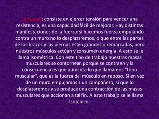 La Fuerza: consiste en ejercer tensión para vencer una
 resistencia, es una capacidad fácil de mejorar. Hay distintas
manifestaciones de la fuerza: si hacemos fuerza empujando
contra un muro no lo desplazaremos, o que entre las partes
de los brazos y las piernas estén grandes o remarcadas, pero
nuestros músculos actúan y consumen energía. A esto se le
  llama Isométrica. Con este tipo de trabajo nuestras masas
       musculares se contornean porque se contraen y la
     consecuencia es que aumenta lo que llamamos “tono
muscular”, que es la fuerza del músculo en reposo. Si en vez
       de un muro empujamos a un compañero, si que lo
  desplazaremos y se produce una contracción de las masas
musculares que accionan a tal fin. A este trabajo se le llama
                            Isotónico.
 