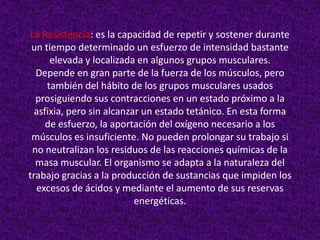La Resistencia: es la capacidad de repetir y sostener durante
 un tiempo determinado un esfuerzo de intensidad bastante
      elevada y localizada en algunos grupos musculares.
  Depende en gran parte de la fuerza de los músculos, pero
     también del hábito de los grupos musculares usados
  prosiguiendo sus contracciones en un estado próximo a la
  asfixia, pero sin alcanzar un estado tetánico. En esta forma
     de esfuerzo, la aportación del oxígeno necesario a los
 músculos es insuficiente. No pueden prolongar su trabajo si
 no neutralizan los residuos de las reacciones químicas de la
  masa muscular. El organismo se adapta a la naturaleza del
trabajo gracias a la producción de sustancias que impiden los
  excesos de ácidos y mediante el aumento de sus reservas
                           energéticas.
 