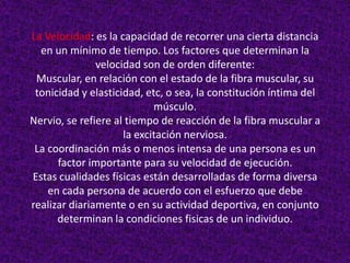 La Velocidad: es la capacidad de recorrer una cierta distancia
  en un mínimo de tiempo. Los factores que determinan la
               velocidad son de orden diferente:
 Muscular, en relación con el estado de la fibra muscular, su
 tonicidad y elasticidad, etc, o sea, la constitución íntima del
                            músculo.
Nervio, se refiere al tiempo de reacción de la fibra muscular a
                     la excitación nerviosa.
 La coordinación más o menos intensa de una persona es un
      factor importante para su velocidad de ejecución.
Estas cualidades físicas están desarrolladas de forma diversa
    en cada persona de acuerdo con el esfuerzo que debe
realizar diariamente o en su actividad deportiva, en conjunto
      determinan la condiciones fisicas de un individuo.
 