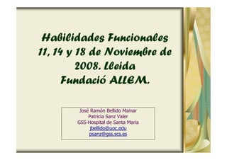 Habilidades Funcionales
11, 14 y 18 de Noviembre de
2008. Lleida
Fundació ALLEM.
José Ramón Bellido Mainar
Patricia Sanz Valer
GSS-Hospital de Santa Maria
jbellido@uoc.edu
psanz@gss.scs.es
 