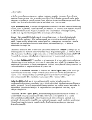 La innovación
se define como el proceso de crear o mejorar productos, servicios o procesos dentro de una
organización para generar valor y ventaja competitiva. Esta definición, que puede variar según
los autores, se enfoca en cómo la innovación no solo tiene impacto en el éxito empresarial, sino
también en el desarrollo económico y social a nivel nacional e internacional.
Según Alves et al. (2019), la innovación es producto de la interacción entre actores económicos y
sociales, como el gobierno, las universidades, las empresas y la sociedad civil, mediante procesos
de retroalimentación. Estos procesos pueden ser tanto idiosincráticos como impredecibles,
basados en la experimentación de modelos económicos y tecnológicos.
Alonzo y Cervantes (2020) añaden que la innovación promueve el desarrollo intelectual y
económico de las naciones y debe analizarse desde una perspectiva ambiental, económica y
social. En este sentido, la innovación no solo beneficia a las empresas, sino también a toda la
comunidad, gracias a la interconexión entre culturas, estilos de liderazgo y el acceso a
información en tiempo real.
En cuanto a la relación entre la innovación y la cultura empresarial, Issa (2017) subraya que una
empresa que no está dispuesta a innovar corre el riesgo de quedar rezagada. Las empresas deben
estar dispuestas a transformar sus procesos, como se evidenció durante la pandemia del COVID-
19, cuando las empresas más adaptativas lograron sobrevivir en un mercado cambiante.
Por otro lado, Cebáková (2019) se enfoca en la importancia de la innovación como resultado de
esfuerzos para mejorar las interacciones entre la economía y la sociedad. Este proceso se basa en
la optimización constante mediante ensayo y error, similar a lo que planteó Schumpeter sobre los
cambios históricos en los procedimientos de producción.
El concepto de innovación sostenible es ampliado por Varadarajan .(2017), quien indica que
las innovaciones actuales no siempre cumplen con los requisitos estrictos de sostenibilidad.
Muchas veces, solo se considera sostenible lo que reduce el impacto ambiental, pero una
innovación sostenible debe atender los recursos renovables y no renovables.
Gallardo. (2018), añade que la innovación sostenible implica la implementación o
transformación de procesos o productos con el objetivo de reducir significativamente el impacto
social y ambiental. Esto refleja una definición más completa que engloba no solo la creación de
nuevas ideas, sino también la mejora de las ya existentes para optimizar recursos y lograr
ventajas competitivas.
Finalmente, Silvestre y Ţîrcă .(2019), presentan una tipología de la innovación orientada a la
sostenibilidad, donde se destacan cuatro tipos: innovación social (centrada en lo social),
innovación tradicional (enfocada solo en lo económico), innovación verde (centrada en lo
ambiental) y la innovación sostenible, que equilibra los aspectos social, económico y ambiental.
Este enfoque integral es crucial para abordar los desafíos contemporáneos en materia de
desarrollo sostenible.
 