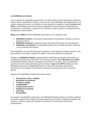 Las habilidades gerenciales
son un conjunto de capacidades que permiten a los líderes dentro de las organizaciones dirigir de
manera efectiva, facilitando el cambio y la innovación. Estas habilidades son fundamentales en el
entorno empresarial actual y se clasifican en varios dominios y categorías. Según Arrascue et al.
(2021), las habilidades gerenciales incluyen competencias técnicas, humanas, administrativas,
conceptuales y de liderazgo, y operan en cinco dominios: técnico, directivo, conceptual/creativo,
interpersonal y administrativo.
Baque et al. (2020) divide las habilidades gerenciales en tres categorías clave:
1. Habilidades técnicas: conocimiento especializado en herramientas, técnicas y procesos
específicos del rol.
2. Habilidades humanas: competencias para interactuar eficazmente con otras personas.
3. Habilidades conceptuales: la capacidad de generar ideas, entender relaciones abstractas
y crear soluciones innovadoras.
Estas habilidades son esenciales para que los gerentes no solo manejen el aspecto operativo, sino
que también se conviertan en agentes de cambio e innovación dentro de sus empresas.
Además, las habilidades blandas complementan las habilidades gerenciales tradicionales y se
consideran esenciales para el desarrollo de un liderazgo integral. Según Recuenco et al. (2021),
las habilidades blandas incluyen competencias emocionales y sociales, como la capacidad de
gestionar emociones adecuadamente según el contexto. Lagos et al. (2013) añaden que estas
habilidades promueven la adaptabilidad social y el desarrollo individual, mejorando la
comunicación con el equipo y permitiendo un manejo más eficiente del estrés y la presión
laboral.
Algunas de las habilidades blandas destacadas incluyen:
 Pensamiento crítico y analítico
 Resolución de problemas
 Trabajo en equipo
 Adaptabilidad
 Comunicación efectiva
 Inteligencia emocional
 Liderazgo
 Proactividad
En conjunto, las habilidades gerenciales y las habilidades blandas permiten a los líderes enfrentar
los desafíos empresariales actuales de manera integral, promoviendo un ambiente de trabajo más
eficiente y resiliente, además de fomentar la innovación y el crecimiento dentro de las
organizaciones.
 
