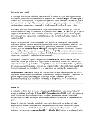 La gestión empresarial
es un campo en evolución constante, abordado desde diferentes enfoques a lo largo del tiempo.
Inicialmente, el enfoque clásico mecanicista, propuesto por Frederick Taylor y Henri Fayol, se
centraba en la racionalización y la organización jerárquica de las empresas. Más adelante, con el
enfoque sistémico del siglo XX, se comenzó a ver a las organizaciones como sistemas abiertos
que interactúan con su entorno, superando la simplificación del modelo de causa y efecto .
El enfoque contemporáneo considera a las empresas como sistemas complejos que requieren
flexibilidad, creatividad y un enfoque en la mejora continua. Pereira (2019) resalta que la gestión
empresarial es fundamental para la supervivencia de una organización, ya que abarca equipos,
procesos y personas, y es esencial para la adaptación a las nuevas tecnologías y exigencias del
mercado global .
El concepto moderno de gestión empresarial incluye el uso de instrumentos para controlar y
mejorar los procesos internos, optimizar el uso de datos y tomar decisiones más acertadas. Este
enfoque también considera aspectos logísticos, productivos, financieros y administrativos .
Además, es clave la administración estratégica, que implica el uso de herramientas y técnicas
para consolidar y hacer crecer las empresas. Beltrán et al. (2019) destacan que la administración
estratégica se basa en el análisis de fortalezas, debilidades, oportunidades y amenazas del entorno
competitivo, tanto a nivel nacional como internacional .
Otro aspecto esencial en la gestión empresarial es la innovación. Existen modelos como la
innovación abierta, que permite a las empresas utilizar tanto ideas internas como externas para
impulsar su innovación, y el modelo de la triple hélice, que involucra a la industria, el gobierno y
las universidades en los esfuerzos innovadores. Este modelo ha evolucionado hacia la cuádruple
hélice, incorporando a la sociedad civil en la creación de una sociedad del conocimiento .
La economía circular es otro modelo relevante que busca generar valor respetando los límites
ecológicos, promoviendo la sostenibilidad y minimizando el impacto ambiental . En resumen, la
gestión empresarial hoy en día requiere un enfoque integral y adaptable que incluya la
planificación estratégica, la innovación constante y un compromiso con la sostenibilidad.
Innovación:
La innovación se define como la creación o mejora de productos, servicios o procesos para obtener
ventaja competitiva. La definición de Alves. (2019), Alonzo y Cervantes. (2020), amplía este concepto al
incluir el impacto en el desarrollo económico y social. Esta perspectiva es valiosa porque sitúa la
innovación en un contexto más amplio, destacando su papel en el desarrollo de las naciones en forma
global.
A pesar de esta definición amplia, puede haber una desconexión entre la teoría y la práctica. Las
empresas, especialmente las más pequeñas, siempre enfrentan dificultades para aplicar conceptos
abstractos de innovación debido a limitaciones de recursos y capacidad. Además, la innovación
sostenible, como se destaca en Varadarajan. (2017) y Gallardo. (2018), plantea un desafío significativo.
 