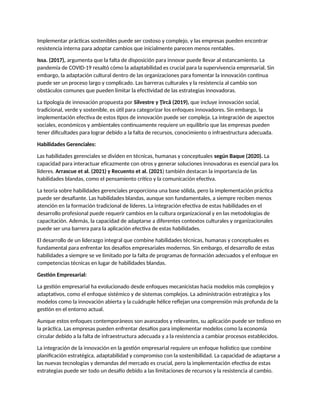Implementar prácticas sostenibles puede ser costoso y complejo, y las empresas pueden encontrar
resistencia interna para adoptar cambios que inicialmente parecen menos rentables.
Issa. (2017), argumenta que la falta de disposición para innovar puede llevar al estancamiento. La
pandemia de COVID-19 resaltó cómo la adaptabilidad es crucial para la supervivencia empresarial. Sin
embargo, la adaptación cultural dentro de las organizaciones para fomentar la innovación continua
puede ser un proceso largo y complicado. Las barreras culturales y la resistencia al cambio son
obstáculos comunes que pueden limitar la efectividad de las estrategias innovadoras.
La tipología de innovación propuesta por Silvestre y Ţîrcă (2019), que incluye innovación social,
tradicional, verde y sostenible, es útil para categorizar los enfoques innovadores. Sin embargo, la
implementación efectiva de estos tipos de innovación puede ser compleja. La integración de aspectos
sociales, económicos y ambientales continuamente requiere un equilibrio que las empresas pueden
tener dificultades para lograr debido a la falta de recursos, conocimiento o infraestructura adecuada.
Habilidades Gerenciales:
Las habilidades gerenciales se dividen en técnicas, humanas y conceptuales según Baque (2020). La
capacidad para interactuar eficazmente con otros y generar soluciones innovadoras es esencial para los
líderes. Arrascue et al. (2021) y Recuento et al. (2021) también destacan la importancia de las
habilidades blandas, como el pensamiento crítico y la comunicación efectiva.
La teoría sobre habilidades gerenciales proporciona una base sólida, pero la implementación práctica
puede ser desafiante. Las habilidades blandas, aunque son fundamentales, a siempre reciben menos
atención en la formación tradicional de líderes. La integración efectiva de estas habilidades en el
desarrollo profesional puede requerir cambios en la cultura organizacional y en las metodologías de
capacitación. Además, la capacidad de adaptarse a diferentes contextos culturales y organizacionales
puede ser una barrera para la aplicación efectiva de estas habilidades.
El desarrollo de un liderazgo integral que combine habilidades técnicas, humanas y conceptuales es
fundamental para enfrentar los desafíos empresariales modernos. Sin embargo, el desarrollo de estas
habilidades a siempre se ve limitado por la falta de programas de formación adecuados y el enfoque en
competencias técnicas en lugar de habilidades blandas.
Gestión Empresarial:
La gestión empresarial ha evolucionado desde enfoques mecanicistas hacia modelos más complejos y
adaptativos, como el enfoque sistémico y de sistemas complejos. La administración estratégica y los
modelos como la innovación abierta y la cuádruple hélice reflejan una comprensión más profunda de la
gestión en el entorno actual.
Aunque estos enfoques contemporáneos son avanzados y relevantes, su aplicación puede ser tedioso en
la práctica. Las empresas pueden enfrentar desafíos para implementar modelos como la economía
circular debido a la falta de infraestructura adecuada y a la resistencia a cambiar procesos establecidos.
La integración de la innovación en la gestión empresarial requiere un enfoque holístico que combine
planificación estratégica, adaptabilidad y compromiso con la sostenibilidad. La capacidad de adaptarse a
las nuevas tecnologías y demandas del mercado es crucial, pero la implementación efectiva de estas
estrategias puede ser todo un desafío debido a las limitaciones de recursos y la resistencia al cambio.
 