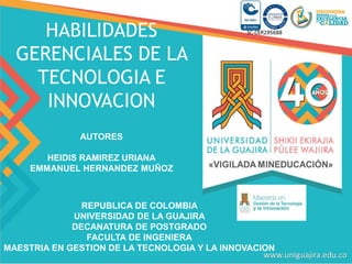 REPUBLICA DE COLOMBIA
UNIVERSIDAD DE LA GUAJIRA
DECANATURA DE POSTGRADO
FACULTA DE INGENIERA
MAESTRIA EN GESTION DE LA TECNOLOGIA Y LA INNOVACION
HABILIDADES
GERENCIALES DE LA
TECNOLOGIA E
INNOVACION
AUTORES
HEIDIS RAMIREZ URIANA
EMMANUEL HERNANDEZ MUÑOZ
 