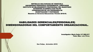 REPÚBLICA BOLIVARIANA DE VENEZUELA
UNIVERSIDAD PEDAGÓGICA EXPERIMENTAL LIBERTADOR
INSTITUTO DE MEJORAMIENTO PROFESIONAL DEL MAGISTERIO
EXTENSIÓN ACADÉMICA SAN FELIPE
COORDINACIÓN DE LOS PROGRAMAS DE
INVESTIGACIÓN Y POSTGRADO
Maestría en Gerencia Educacional. Período 2018-III.
HABILIDADES GERENCIALES(PERSONALES)
DIMENSIONADORAS DEL COMPORTAMIENTO ORGANIZACIONAL.
Investigador: Marín Pedro V-7.582.217
Tutor: Msc. Luis Pérez
San Felipe, diciembre 2018
 