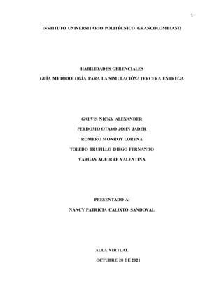 1
INSTITUTO UNIVERSITARIO POLITÉCNICO GRANCOLOMBIANO
HABILIDADES GERENCIALES
GUÍA METODOLOGÍA PARA LA SIMULACIÓN/ TERCERA ENTREGA
GALVIS NICKY ALEXANDER
PERDOMO OTAVO JOHN JADER
ROMERO MONROY LORENA
TOLEDO TRUJILLO DIEGO FERNANDO
VARGAS AGUIRRE VALENTINA
PRESENTADO A:
NANCY PATRICIA CALIXTO SANDOVAL
AULA VIRTUAL
OCTUBRE 20 DE 2021
 