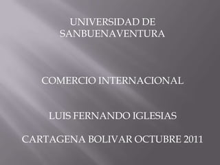 UNIVERSIDAD DE
      SANBUENAVENTURA



   COMERCIO INTERNACIONAL


    LUIS FERNANDO IGLESIAS

CARTAGENA BOLIVAR OCTUBRE 2011
 