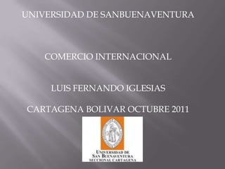 UNIVERSIDAD DE SANBUENAVENTURA



   COMERCIO INTERNACIONAL


     LUIS FERNANDO IGLESIAS

CARTAGENA BOLIVAR OCTUBRE 2011
 
