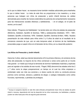 10
es lo que no deben hacer; es necesario tomar también medidas adicionales para enseñarles
lo que si deben hacer. La meta de este libro es proporcionar a los maestros y a otras
personas que trabajan con niños de preescolar y jardín infantil técnicas de validez
demostrada para enseñar de manera sistemática los patrones de comportamiento necesarios
para las interacciones sociales efectivas y satisfactorias. – en el colegio, en el patio de
recreo y en la casa3
.
Este método, “Programa de Habilidades”, ha tenido éxito con niños de edades de preescolar
(McGinnis, Goldstein, Sprafkin & Gershaw, 1984) y adolescentes (Goldstein, 1973 - 1981;
Goldstein, Sprafkin, & Gershaw, 1976; Goldstein, Sprafkin, Gershaw & Klein, 1980). Nuestra
presentación de este método para niños entre 3 y 6 años de edad es el resultado de la
conciencia creciente de que, aún en esta temprana edad, el dominio de las habilidades
prosociales juega un papel crítico en el bienestar de los niños y en su desarrollo posterior.
Los Niños de Preescolar y Jardín Infantil.
Hacia los 3 años, edad que denota típicamente el fin la primera infancia y el comienzo de los
años del preescolar, la mayoría de los niños comienzan a verse como parte de un mundo
más grande - un medio que incluye la demanda de dominar habilidades implícitas y explícitas
para así agradar a los adultos de ese mundo. Piaget (1962) denominó las edades entre los 2
y 7 años como la etapa preoperacional, un tiempo en el cual los niños empiezan a
contemplar cada vez más sus acciones y a darse cuenta de cómo su conducta provoca
premios como sonrisas, abrazos y palabras de elogio; o castigos indeseados como ceños
fruncidos, reprimendas, o pérdidas de privilegios.
3
Aunque el programa descrito en este libro está enfocado principalmente hacia niños de edades de jardín
infantil o menores, dependiendo del nivel de desarrollo de los niños involucrados, las habilidades y métodos
pueden ser útiles hasta para niños de segundo grado elemental.
 