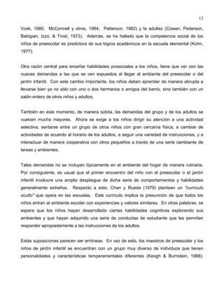 12
Vosk, 1980; McConnell y otros, 1984; Patterson, 1982) y la adultez (Cowen, Pederson,
Babigian, Izzo, & Trost, 1973). Además, se ha hallado que la competencia social de los
niños de preescolar es predictora de sus logros académicos en la escuela elemental (Kohn,
1977).
Otra razón central para enseñar habilidades prosociales a los niños, tiene que ver con las
nuevas demandas a las que se ven expuestos al llegar al ambiente del preescolar o del
jardín infantil. Con este cambio importante, los niños deben aprender de manera abrupta a
llevarse bien ya no sólo con uno o dos hermanos o amigos del barrio, sino también con un
salón entero de otros niños y adultos.
También en este momento, de manera súbita, las demandas del grupo y de los adultos se
vuelven mucho mayores. Ahora se exige a los niños dirigir su atención a una actividad
selectiva, sentarse entre un grupo de otros niños con gran cercanía física, a cambiar de
actividades de acuerdo al horario de los adultos, a seguir una variedad de instrucciones, y a
interactuar de manera cooperativa con otros pequeños a través de una serie cambiante de
tareas y ambientes.
Tales demandas no se incluyen típicamente en el ambiente del hogar de manera rutinaria.
Por consiguiente, es usual que el primer encuentro del niño con el preescolar o el jardín
infantil involucre una amplio despliegue de dicha serie de comportamientos y habilidades
generalmente extraños. Respecto a esto, Chan y Rueda (1979) plantean un "currículo
oculto" que opera en las escuelas. Este currículo implica la presunción de que todos los
niños entran al ambiente escolar con experiencias y valores similares. En otras palabras, se
espera que los niños hayan desarrollado ciertas habilidades cognitivas explorando sus
ambientes y que hayan adquirido una serie de conductas de estudiante que les permitan
responder apropiadamente a las instrucciones de los adultos.
Estas suposiciones parecen ser erróneas. En vez de esto, los maestros de preescolar y los
niños de jardín infantil se encuentran con un grupo muy diverso de individuos que tienen
personalidades y características temperamentales diferentes (Keogh & Burnstein, 1988);
 