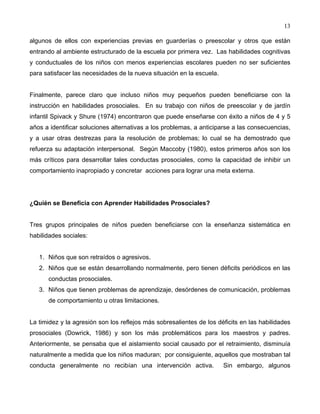 13
algunos de ellos con experiencias previas en guarderías o preescolar y otros que están
entrando al ambiente estructurado de la escuela por primera vez. Las habilidades cognitivas
y conductuales de los niños con menos experiencias escolares pueden no ser suficientes
para satisfacer las necesidades de la nueva situación en la escuela.
Finalmente, parece claro que incluso niños muy pequeños pueden beneficiarse con la
instrucción en habilidades prosociales. En su trabajo con niños de preescolar y de jardín
infantil Spivack y Shure (1974) encontraron que puede enseñarse con éxito a niños de 4 y 5
años a identificar soluciones alternativas a los problemas, a anticiparse a las consecuencias,
y a usar otras destrezas para la resolución de problemas; lo cual se ha demostrado que
refuerza su adaptación interpersonal. Según Maccoby (1980), estos primeros años son los
más críticos para desarrollar tales conductas prosociales, como la capacidad de inhibir un
comportamiento inapropiado y concretar acciones para lograr una meta externa.
¿Quién se Beneficia con Aprender Habilidades Prosociales?
Tres grupos principales de niños pueden beneficiarse con la enseñanza sistemática en
habilidades sociales:
1. Niños que son retraídos o agresivos.
2. Niños que se están desarrollando normalmente, pero tienen déficits periódicos en las
conductas prosociales.
3. Niños que tienen problemas de aprendizaje, desórdenes de comunicación, problemas
de comportamiento u otras limitaciones.
La timidez y la agresión son los reflejos más sobresalientes de los déficits en las habilidades
prosociales (Dowrick, 1986) y son los más problemáticos para los maestros y padres.
Anteriormente, se pensaba que el aislamiento social causado por el retraimiento, disminuía
naturalmente a medida que los niños maduran; por consiguiente, aquellos que mostraban tal
conducta generalmente no recibían una intervención activa. Sin embargo, algunos
 