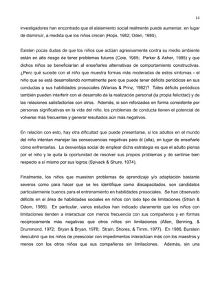 14
investigadores han encontrado que el aislamiento social realmente puede aumentar, en lugar
de disminuir, a medida que los niños crecen (Hops, 1982; Oden, 1980).
Existen pocas dudas de que los niños que actúan agresivamente contra su medio ambiente
están en alto riesgo de tener problemas futuros (Coie, 1985; Parker & Asher, 1985) y que
dichos niños se beneficiarían al enseñarles alternativas de comportamiento constructivas.
¿Pero qué sucede con el niño que muestra formas más moderadas de estos síntomas - el
niño que se está desarrollando normalmente pero que puede tener déficits periódicos en sus
conductas o sus habilidades prosociales (Wanias & Prinz, 1982)? Tales déficits periódicos
también pueden interferir con el desarrollo de la realización personal (la propia felicidad) y de
las relaciones satisfactorias con otros. Además, si son reforzados en forma consistente por
personas significativas en la vida del niño, los problemas de conducta tienen el potencial de
volverse más frecuentes y generar resultados aún más negativos.
En relación con esto, hay otra dificultad que puede presentarse, si los adultos en el mundo
del niño intentan manejar las consecuencias negativas para él (ella), en lugar de enseñarle
cómo enfrentarlas. La desventaja social de emplear dicha estrategia es que el adulto piensa
por el niño y le quita la oportunidad de resolver sus propios problemas y de sentirse bien
respecto a sí mismo por sus logros (Spivack & Shure, 1974).
Finalmente, los niños que muestran problemas de aprendizaje y/o adaptación bastante
severos como para hacer que se les identifique como discapacitados, son candidatos
particularmente buenos para el entrenamiento en habilidades prosociales. Se han observado
déficits en el área de habilidades sociales en niños con todo tipo de limitaciones (Strain &
Odom, 1986). En particular, varios estudios han indicado claramente que los niños con
limitaciones tienden a interactuar con menos frecuencia con sus compañeros y en formas
recíprocamente más negativas que otros niños sin limitaciones (Allen, Benning, &
Drummond, 1972; Bryan & Bryan, 1978; Strain, Shores, & Timm, 1977). En 1986, Burstein
descubrió que los niños de preescolar con impedimentos interactúan más con los maestros y
menos con los otros niños que sus compañeros sin limitaciones. Además, sin una
 