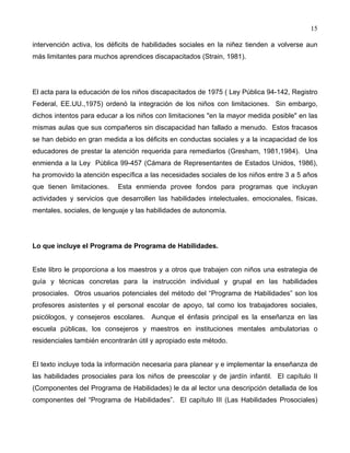 15
intervención activa, los déficits de habilidades sociales en la niñez tienden a volverse aun
más limitantes para muchos aprendices discapacitados (Strain, 1981).
El acta para la educación de los niños discapacitados de 1975 ( Ley Pública 94-142, Registro
Federal, EE.UU.,1975) ordenó la integración de los niños con limitaciones. Sin embargo,
dichos intentos para educar a los niños con limitaciones "en la mayor medida posible" en las
mismas aulas que sus compañeros sin discapacidad han fallado a menudo. Estos fracasos
se han debido en gran medida a los déficits en conductas sociales y a la incapacidad de los
educadores de prestar la atención requerida para remediarlos (Gresham, 1981,1984). Una
enmienda a la Ley Pública 99-457 (Cámara de Representantes de Estados Unidos, 1986),
ha promovido la atención específica a las necesidades sociales de los niños entre 3 a 5 años
que tienen limitaciones. Esta enmienda provee fondos para programas que incluyan
actividades y servicios que desarrollen las habilidades intelectuales, emocionales, físicas,
mentales, sociales, de lenguaje y las habilidades de autonomía.
Lo que incluye el Programa de Programa de Habilidades.
Este libro le proporciona a los maestros y a otros que trabajen con niños una estrategia de
guía y técnicas concretas para la instrucción individual y grupal en las habilidades
prosociales. Otros usuarios potenciales del método del “Programa de Habilidades” son los
profesores asistentes y el personal escolar de apoyo, tal como los trabajadores sociales,
psicólogos, y consejeros escolares. Aunque el énfasis principal es la enseñanza en las
escuela públicas, los consejeros y maestros en instituciones mentales ambulatorias o
residenciales también encontrarán útil y apropiado este método.
El texto incluye toda la información necesaria para planear y e implementar la enseñanza de
las habilidades prosociales para los niños de preescolar y de jardín infantil. El capítulo II
(Componentes del Programa de Habilidades) le da al lector una descripción detallada de los
componentes del “Programa de Habilidades”. El capítulo III (Las Habilidades Prosociales)
 
