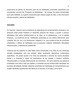 16
proporciona los planes de lecciones para las 40 habilidades prosociales específicas que
comprenden currículo del “Programa de Habilidades”. Se incluyen los pasos conductuales
para cada habilidad, se sugieren situaciones para realizar juegos de roles, y otra información
útil para enseñar y aplicar las habilidades.
RESUMEN
En resumen, creemos que la enseñanza de alternativas de comportamiento prosocial a una
temprana edad puede fortalecer el desarrollo personal del niño(a) y ayudar a prevenir
dificultades más serias posteriormente en la niñez, en la adolescencia, y en la adultez
temprana. La enseñanza de las habilidades prosociales es una valiosa intervención para
cualquier niño (a), con o sin limitaciones, integrado o no, que muestre el tipo de conductas
indeseables o déficits de habilidades que le produzcan malestar (infelicidad), dificultades
interpersonales, o deficiencias académicas.
Creemos que los maestros no sólo deben hacer conscientes a los niños de sus conductas
sociales inaceptables, sino que también deben enseñarles alternativas constructivas
específicas. Se puede ayudar a los niños de preescolar a dominar las rutinas escolares
diarias y a aprender a seguir las expectativas de los adultos, a resolver conflictos
interpersonales y a manejar efectivamente sus emociones. Así como sabemos que debemos
enseñarles a los niños a atar sus zapatos y a entender que los sonidos están asociados con
las letras del alfabeto, también debemos enseñarles las habilidades de comportamiento que
puedan facilitarles experiencias más felices en la escuela, en el hogar y el en barrio.
 