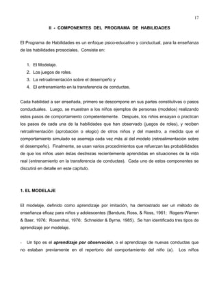 17
II - COMPONENTES DEL PROGRAMA DE HABILIDADES
El Programa de Habilidades es un enfoque psico-educativo y conductual, para la enseñanza
de las habilidades prosociales. Consiste en:
1. El Modelaje.
2. Los juegos de roles.
3. La retroalimentación sobre el desempeño y
4. El entrenamiento en la transferencia de conductas.
Cada habilidad a ser enseñada, primero se descompone en sus partes constitutivas o pasos
conductuales. Luego, se muestran a los niños ejemplos de personas (modelos) realizando
estos pasos de comportamiento competentemente. Después, los niños ensayan o practican
los pasos de cada una de la habilidades que han observado (juegos de roles), y reciben
retroalimentación (aprobación o elogio) de otros niños y del maestro, a medida que el
comportamiento simulado se asemeja cada vez más al del modelo (retroalimentación sobre
el desempeño). Finalmente, se usan varios procedimientos que refuerzan las probabilidades
de que los niños usen éstas destrezas recientemente aprendidas en situaciones de la vida
real (entrenamiento en la transferencia de conductas). Cada uno de estos componentes se
discutirá en detalle en este capítulo.
1. EL MODELAJE
El modelaje, definido como aprendizaje por imitación, ha demostrado ser un método de
enseñanza eficaz para niños y adolescentes (Bandura, Ross, & Ross, 1961; Rogers-Warren
& Baer, 1976; Rosenthal, 1976; Schneider & Byrne, 1985). Se han identificado tres tipos de
aprendizaje por modelaje.
- Un tipo es el aprendizaje por observación, o el aprendizaje de nuevas conductas que
no estaban previamente en el repertorio del comportamiento del niño (a). Los niños
 