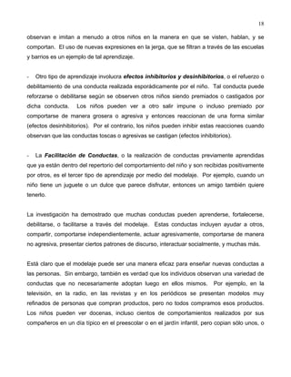 18
observan e imitan a menudo a otros niños en la manera en que se visten, hablan, y se
comportan. El uso de nuevas expresiones en la jerga, que se filtran a través de las escuelas
y barrios es un ejemplo de tal aprendizaje.
- Otro tipo de aprendizaje involucra efectos inhibitorios y desinhibitorios, o el refuerzo o
debilitamiento de una conducta realizada esporádicamente por el niño. Tal conducta puede
reforzarse o debilitarse según se observen otros niños siendo premiados o castigados por
dicha conducta. Los niños pueden ver a otro salir impune o incluso premiado por
comportarse de manera grosera o agresiva y entonces reaccionan de una forma similar
(efectos desinhibitorios). Por el contrario, los niños pueden inhibir estas reacciones cuando
observan que las conductas toscas o agresivas se castigan (efectos inhibitorios).
- La Facilitación de Conductas, o la realización de conductas previamente aprendidas
que ya están dentro del repertorio del comportamiento del niño y son recibidas positivamente
por otros, es el tercer tipo de aprendizaje por medio del modelaje. Por ejemplo, cuando un
niño tiene un juguete o un dulce que parece disfrutar, entonces un amigo también quiere
tenerlo.
La investigación ha demostrado que muchas conductas pueden aprenderse, fortalecerse,
debilitarse, o facilitarse a través del modelaje. Estas conductas incluyen ayudar a otros,
compartir, comportarse independientemente, actuar agresivamente, comportarse de manera
no agresiva, presentar ciertos patrones de discurso, interactuar socialmente, y muchas más.
Está claro que el modelaje puede ser una manera eficaz para enseñar nuevas conductas a
las personas. Sin embargo, también es verdad que los individuos observan una variedad de
conductas que no necesariamente adoptan luego en ellos mismos. Por ejemplo, en la
televisión, en la radio, en las revistas y en los periódicos se presentan modelos muy
refinados de personas que compran productos, pero no todos compramos esos productos.
Los niños pueden ver docenas, incluso cientos de comportamientos realizados por sus
compañeros en un día típico en el preescolar o en el jardín infantil, pero copian sólo unos, o
 