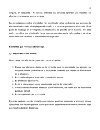19
ninguno, en respuesta. Al parecer, entonces las personas aprenden por modelaje en
algunas circunstancias pero no en otras.
Las investigaciones sobre el modelaje han identificado varias condiciones que aumentan la
efectividad del modelo, el despliegue del modelo, o la persona que observa el modelo. Gran
parte del modelaje en el “Programa de Habilidades” es provisto por el maestro. Por esta
razón, es crítico que el educador tenga una comprensión aguda del modelaje y de otras
condiciones que refuerzan la intensidad de dicho proceso.
Elementos que refuerzan el modelaje.
a) Características del Modelo.
Un modelaje más efectivo se presentará cuando el modelo:
1. Parece ser altamente diestro en la conducta, pero no demasiado (por ejemplo, un
modelo suficiente para enfrentar la situación es preferible a un modelo de dominio total
de la situación).
2. Es considerado por el observador como de alto estatus.
3. Es amistoso y colaborador.
4. Es de la misma edad, sexo y estado social que los del observador.
5. Controla las recompensas deseadas por el observador, las cuales son de importancia
particular para él.
6. Es recompensado por la conducta.
En otras palabras, es más probable que imitemos personas poderosas y al mismo tiempo
agradables, que reciben premios por lo que hacen, especialmente cuando el premio es algo
que nosotros también deseamos.
 