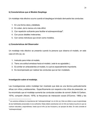 20
b) Características que el Modelo Despliega
Un modelaje más efectivo ocurre cuando el despliegue brindado demuestra las conductas:
1. En una forma clara y detallada.
2. En orden, de lo menos a lo más difícil.
3. Con repetición suficiente para facilitar el sobreaprendizaje4
.
4. Con pocos detalles irrelevantes.
5. Con varios individuos que sirven como modelos.
c) Características del Observador
Un modelaje más efectivo se presenta cuando la persona que observa el modelo, en este
caso el niño (a), es:
1. Instruido para imitar al modelo.
2. Tiene una actitud amistosa hacia el modelo ( este le es agradable ).
3. Es similar en antecedentes al modelo, lo cual es especialmente importante.
4. Es recompensado por realizar las conductas que se han modelado.
Investigación sobre el modelaje.
Las investigaciones sobre modelaje han mostrado que ésta es una técnica particularmente
eficaz con niños y adolescentes. Específicamente con respecto a los niños de preescolar, se
ha encontrado que el modelaje aumenta las conductas sociales de sonreír (Keller & Carlson,
1974), compartir (Alvord, 1978), la frecuencia de interacción social (O'Connor, 1969) y las
4
Los autores enfatizan la importancia del “sobreaprendizaje” en el niño (a). Esto se refiere a que el aprendizaje
de las habilidades prosociales no es suficiente. Éstas deben practicarse con el niño (a) hasta el punto en que se
vuelvan naturales y espontáneas, hasta que el niño (a) las incorpore y se apropie de ellas. En esto consiste el
“sobreaprendizaje”.
 