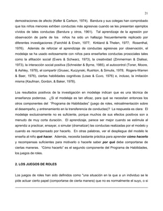 21
demostraciones de afecto (Keller & Carlson, 1974). Bandura y sus colegas han comprobado
que los niños menores exhiben conductas más agresivas cuando se les presentan ejemplos
vívidos de tales conductas (Bandura y otros, 1961). Tal aprendizaje de la agresión por
observación de parte de los niños ha sido un hallazgo frecuentemente replicado por
diferentes investigaciones (Fairchild & Erwin, 1977; Kirkland & Thelen, 1977; Rosenthal,
1976). Además de reforzar el aprendizaje de conductas agresivas por observación, el
modelaje se ha usado exitosamente con niños para enseñarles conductas prosociales tales
como la afiliación social (Evers & Schwarz, 1973), la creatividad (Zimmerman & Dialissi,
1973), la interacción social positiva (Schneider & Byrne, 1985), el autocontrol (Toner, Moore,
& Ashley, 1978), el compartir (Grusec, Kuczynski, Rushton, & Simutis, 1978; Rogers-Warren
& Baer, 1976), ciertas habilidades cognitivas (Lowe & Cuvo, 1976) e, incluso, la imitación
misma (Kaufman, Gordon, & Baker, 1978).
Los resultados positivos de la investigación en modelaje indican que es una técnica de
enseñanza poderosa. ¿Si el modelaje es tan eficaz, para qué se necesitan entonces los
otros componentes del “Programa de Habilidades” (juego de roles, retroalimentación sobre
el desempeño, y entrenamiento en la transferencia de conductas)? La respuesta es clara: El
modelaje exclusivamente no es suficiente, porque muchos de sus efectos positivos son a
menudo de muy corta duración. El aprendizaje, parece ser mejor cuando se estimula al
aprendiz a practicar, ensayar, o simular (dramatizar) las conductas realizadas por el modelo y
cuando es recompensado por hacerlo. En otras palabras, ver el despliegue del modelo le
enseña al niño qué hacer. Además, necesita bastante práctica para aprender cómo hacerlo
y recompensas suficientes para motivarlo o hacerle saber por qué debe comportarse de
ciertas maneras. “Cómo hacerlo” es el segundo componente del Programa de Habilidades,
los juegos de roles.
2. LOS JUEGOS DE ROLES
Los juegos de roles han sido definidos como "una situación en la que a un individuo se le
pide actuar cierto papel (comportarse de cierta manera) que no es normalmente el suyo, o si
 