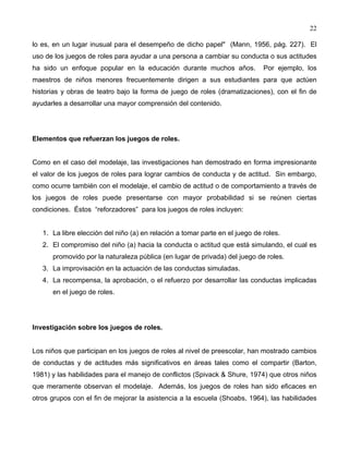22
lo es, en un lugar inusual para el desempeño de dicho papel" (Mann, 1956, pág. 227). El
uso de los juegos de roles para ayudar a una persona a cambiar su conducta o sus actitudes
ha sido un enfoque popular en la educación durante muchos años. Por ejemplo, los
maestros de niños menores frecuentemente dirigen a sus estudiantes para que actúen
historias y obras de teatro bajo la forma de juego de roles (dramatizaciones), con el fin de
ayudarles a desarrollar una mayor comprensión del contenido.
Elementos que refuerzan los juegos de roles.
Como en el caso del modelaje, las investigaciones han demostrado en forma impresionante
el valor de los juegos de roles para lograr cambios de conducta y de actitud. Sin embargo,
como ocurre también con el modelaje, el cambio de actitud o de comportamiento a través de
los juegos de roles puede presentarse con mayor probabilidad si se reúnen ciertas
condiciones. Éstos “reforzadores” para los juegos de roles incluyen:
1. La libre elección del niño (a) en relación a tomar parte en el juego de roles.
2. El compromiso del niño (a) hacia la conducta o actitud que está simulando, el cual es
promovido por la naturaleza pública (en lugar de privada) del juego de roles.
3. La improvisación en la actuación de las conductas simuladas.
4. La recompensa, la aprobación, o el refuerzo por desarrollar las conductas implicadas
en el juego de roles.
Investigación sobre los juegos de roles.
Los niños que participan en los juegos de roles al nivel de preescolar, han mostrado cambios
de conductas y de actitudes más significativos en áreas tales como el compartir (Barton,
1981) y las habilidades para el manejo de conflictos (Spivack & Shure, 1974) que otros niños
que meramente observan el modelaje. Además, los juegos de roles han sido eficaces en
otros grupos con el fin de mejorar la asistencia a la escuela (Shoabs, 1964), las habilidades
 