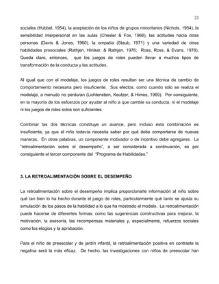 23
sociales (Hubbel, 1954), la aceptación de los niños de grupos minoritarios (Nichols, 1954), la
sensibilidad interpersonal en las aulas (Chesler & Fox, 1966), las actitudes hacia otras
personas (Davis & Jones, 1960), la empatía (Staub, 1971) y una variedad de otras
habilidades prosociales (Rathjen, Hiniker, & Rathjen, 1976; Ross, Ross, & Evans, 1976).
Queda claro, entonces, que los juegos de roles pueden llevar a muchos tipos de
transformación de la conducta y las actitudes.
Al igual que con el modelaje, los juegos de roles resultan ser una técnica de cambio de
comportamiento necesaria pero insuficiente. Sus efectos, como cuando sólo se realiza el
modelaje, a menudo no perduran (Lichtenstein, Keutzer, & Himes, 1969). Por consiguiente,
en la mayoría de los esfuerzos por ayudar al niño a que cambie su conducta, ni el modelaje
ni los juegos de roles solos son suficientes.
Combinar las dos técnicas constituye un avance, pero incluso esta combinación es
insuficiente, ya que el niño todavía necesita saber por qué debe comportarse de nuevas
maneras. En otras palabras, un componente motivador o de incentivo debe agregarse. La
“retroalimentación sobre el desempeño”, a ser considerada a continuación, es por
consiguiente el tercer componente del “Programa de Habilidades.”
3. LA RETROALIMENTACIÓN SOBRE EL DESEMPEÑO
La retroalimentación sobre el desempeño implica proporcionarle información al niño sobre
qué tan bien lo ha hecho durante el juego de roles, particularmente qué tanto se ajusta su
simulación de los pasos de la habilidad a lo que ha mostrado el modelo. La retroalimentación
puede hacerse de diferentes formas: como las sugerencias constructivas para mejorar, la
motivación, la asesoría, las recompensas materiales y, especialmente, refuerzos sociales
como los elogios y la aprobación.
Para el niño de preescolar y de jardín infantil, la retroalimentación positiva en contraste la
negativa será la más eficaz. De hecho, las investigaciones con niños de preescolar han
 