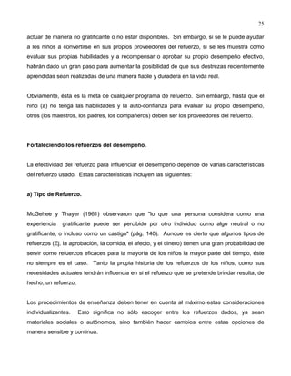 25
actuar de manera no gratificante o no estar disponibles. Sin embargo, si se le puede ayudar
a los niños a convertirse en sus propios proveedores del refuerzo, si se les muestra cómo
evaluar sus propias habilidades y a recompensar o aprobar su propio desempeño efectivo,
habrán dado un gran paso para aumentar la posibilidad de que sus destrezas recientemente
aprendidas sean realizadas de una manera fiable y duradera en la vida real.
Obviamente, ésta es la meta de cualquier programa de refuerzo. Sin embargo, hasta que el
niño (a) no tenga las habilidades y la auto-confianza para evaluar su propio desempeño,
otros (los maestros, los padres, los compañeros) deben ser los proveedores del refuerzo.
Fortaleciendo los refuerzos del desempeño.
La efectividad del refuerzo para influenciar el desempeño depende de varias características
del refuerzo usado. Estas características incluyen las siguientes:
a) Tipo de Refuerzo.
McGehee y Thayer (1961) observaron que "lo que una persona considera como una
experiencia gratificante puede ser percibido por otro individuo como algo neutral o no
gratificante, o incluso como un castigo" (pág. 140). Aunque es cierto que algunos tipos de
refuerzos (Ej. la aprobación, la comida, el afecto, y el dinero) tienen una gran probabilidad de
servir como refuerzos eficaces para la mayoría de los niños la mayor parte del tiempo, éste
no siempre es el caso. Tanto la propia historia de los refuerzos de los niños, como sus
necesidades actuales tendrán influencia en si el refuerzo que se pretende brindar resulta, de
hecho, un refuerzo.
Los procedimientos de enseñanza deben tener en cuenta al máximo estas consideraciones
individualizantes. Esto significa no sólo escoger entre los refuerzos dados, ya sean
materiales sociales o autónomos, sino también hacer cambios entre estas opciones de
manera sensible y continua.
 
