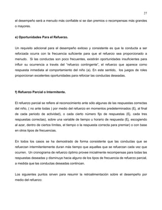 27
el desempeño será a menudo más confiable si se dan premios o recompensas más grandes
o mayores.
e) Oportunidades Para el Refuerzo.
Un requisito adicional para el desempeño exitoso y consistente es que la conducta a ser
reforzada ocurra con la frecuencia suficiente para que el refuerzo sea proporcionado a
menudo. Si las conductas son poco frecuentes, existirán oportunidades insuficientes para
influir su ocurrencia a través del “refuerzo contingente”, el refuerzo que aparece como
respuesta inmediata al comportamiento del niño (a). En este sentido, los juegos de roles
proporcionan excelentes oportunidades para reforzar las conductas deseadas.
f) Refuerzo Parcial o Intermitente.
El refuerzo parcial se refiere al reconocimiento ante sólo algunas de las respuestas correctas
del niño, ( no ante todas ) por medio del refuerzo en momentos predeterminados (Ej. al final
de cada periodo de actividad), o cada cierto número fijo de respuestas (Ej. cada tres
respuestas correctas), sobre una variable de tiempo u horario de respuesta (Ej. escogiendo
al azar, dentro de ciertos límites, el tiempo o la respuesta correcta para premiar) o con base
en otros tipos de frecuencias.
En todos los casos se ha demostrado de forma consistente que las conductas que se
refuerzan intermitentemente duran más tiempo que aquellas que se refuerzan cada vez que
ocurren. Un cronograma de refuerzo óptimo provee inicialmente recompensas para todas las
respuestas deseadas y disminuye hacia alguno de los tipos de frecuencia de refuerzo parcial,
a medida que las conductas deseadas continúan.
Los siguientes puntos sirven para resumir la retroalimentación sobre el desempeño por
medio del refuerzo:
 