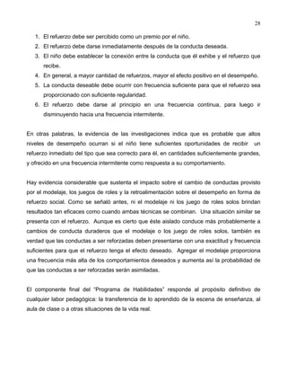 28
1. El refuerzo debe ser percibido como un premio por el niño.
2. El refuerzo debe darse inmediatamente después de la conducta deseada.
3. El niño debe establecer la conexión entre la conducta que él exhibe y el refuerzo que
recibe.
4. En general, a mayor cantidad de refuerzos, mayor el efecto positivo en el desempeño.
5. La conducta deseable debe ocurrir con frecuencia suficiente para que el refuerzo sea
proporcionado con suficiente regularidad.
6. El refuerzo debe darse al principio en una frecuencia continua, para luego ir
disminuyendo hacia una frecuencia intermitente.
En otras palabras, la evidencia de las investigaciones indica que es probable que altos
niveles de desempeño ocurran si el niño tiene suficientes oportunidades de recibir un
refuerzo inmediato del tipo que sea correcto para él, en cantidades suficientemente grandes,
y ofrecido en una frecuencia intermitente como respuesta a su comportamiento.
Hay evidencia considerable que sustenta el impacto sobre el cambio de conductas provisto
por el modelaje, los juegos de roles y la retroalimentación sobre el desempeño en forma de
refuerzo social. Como se señaló antes, ni el modelaje ni los juego de roles solos brindan
resultados tan eficaces como cuando ambas técnicas se combinan. Una situación similar se
presenta con el refuerzo. Aunque es cierto que éste aislado conduce más probablemente a
cambios de conducta duraderos que el modelaje o los juego de roles solos, también es
verdad que las conductas a ser reforzadas deben presentarse con una exactitud y frecuencia
suficientes para que el refuerzo tenga el efecto deseado. Agregar el modelaje proporciona
una frecuencia más alta de los comportamientos deseados y aumenta así la probabilidad de
que las conductas a ser reforzadas serán asimiladas.
El componente final del “Programa de Habilidades” responde al propósito definitivo de
cualquier labor pedagógica: la transferencia de lo aprendido de la escena de enseñanza, al
aula de clase o a otras situaciones de la vida real.
 