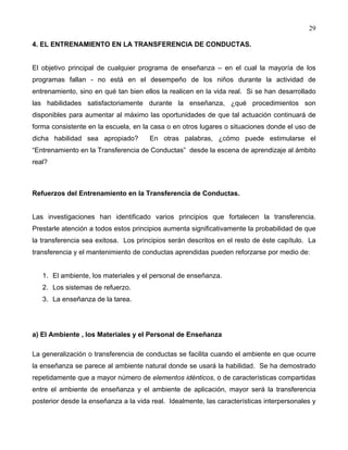 29
4. EL ENTRENAMIENTO EN LA TRANSFERENCIA DE CONDUCTAS.
El objetivo principal de cualquier programa de enseñanza – en el cual la mayoría de los
programas fallan - no está en el desempeño de los niños durante la actividad de
entrenamiento, sino en qué tan bien ellos la realicen en la vida real. Si se han desarrollado
las habilidades satisfactoriamente durante la enseñanza, ¿qué procedimientos son
disponibles para aumentar al máximo las oportunidades de que tal actuación continuará de
forma consistente en la escuela, en la casa o en otros lugares o situaciones donde el uso de
dicha habilidad sea apropiado? En otras palabras, ¿cómo puede estimularse el
“Entrenamiento en la Transferencia de Conductas” desde la escena de aprendizaje al ámbito
real?
Refuerzos del Entrenamiento en la Transferencia de Conductas.
Las investigaciones han identificado varios principios que fortalecen la transferencia.
Prestarle atención a todos estos principios aumenta significativamente la probabilidad de que
la transferencia sea exitosa. Los principios serán descritos en el resto de éste capítulo. La
transferencia y el mantenimiento de conductas aprendidas pueden reforzarse por medio de:
1. El ambiente, los materiales y el personal de enseñanza.
2. Los sistemas de refuerzo.
3. La enseñanza de la tarea.
a) El Ambiente , los Materiales y el Personal de Enseñanza
La generalización o transferencia de conductas se facilita cuando el ambiente en que ocurre
la enseñanza se parece al ambiente natural donde se usará la habilidad. Se ha demostrado
repetidamente que a mayor número de elementos idénticos, o de características compartidas
entre el ambiente de enseñanza y el ambiente de aplicación, mayor será la transferencia
posterior desde la enseñanza a la vida real. Idealmente, las características interpersonales y
 