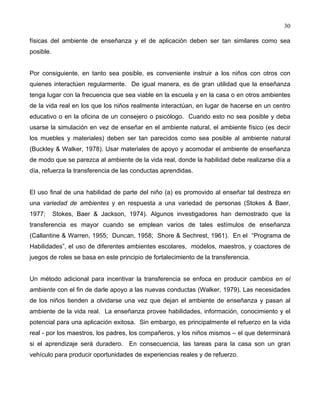30
físicas del ambiente de enseñanza y el de aplicación deben ser tan similares como sea
posible.
Por consiguiente, en tanto sea posible, es conveniente instruir a los niños con otros con
quienes interactúen regularmente. De igual manera, es de gran utilidad que la enseñanza
tenga lugar con la frecuencia que sea viable en la escuela y en la casa o en otros ambientes
de la vida real en los que los niños realmente interactúan, en lugar de hacerse en un centro
educativo o en la oficina de un consejero o psicólogo. Cuando esto no sea posible y deba
usarse la simulación en vez de enseñar en el ambiente natural, el ambiente físico (es decir
los muebles y materiales) deben ser tan parecidos como sea posible al ambiente natural
(Buckley & Walker, 1978). Usar materiales de apoyo y acomodar el ambiente de enseñanza
de modo que se parezca al ambiente de la vida real, donde la habilidad debe realizarse día a
día, refuerza la transferencia de las conductas aprendidas.
El uso final de una habilidad de parte del niño (a) es promovido al enseñar tal destreza en
una variedad de ambientes y en respuesta a una variedad de personas (Stokes & Baer,
1977; Stokes, Baer & Jackson, 1974). Algunos investigadores han demostrado que la
transferencia es mayor cuando se emplean varios de tales estímulos de enseñanza
(Callantine & Warren, 1955; Duncan, 1958; Shore & Sechrest, 1961). En el “Programa de
Habilidades”, el uso de diferentes ambientes escolares, modelos, maestros, y coactores de
juegos de roles se basa en este principio de fortalecimiento de la transferencia.
Un método adicional para incentivar la transferencia se enfoca en producir cambios en el
ambiente con el fin de darle apoyo a las nuevas conductas (Walker, 1979). Las necesidades
de los niños tienden a olvidarse una vez que dejan el ambiente de enseñanza y pasan al
ambiente de la vida real. La enseñanza provee habilidades, información, conocimiento y el
potencial para una aplicación exitosa. Sin embargo, es principalmente el refuerzo en la vida
real - por los maestros, los padres, los compañeros, y los niños mismos – el que determinará
si el aprendizaje será duradero. En consecuencia, las tareas para la casa son un gran
vehículo para producir oportunidades de experiencias reales y de refuerzo.
 